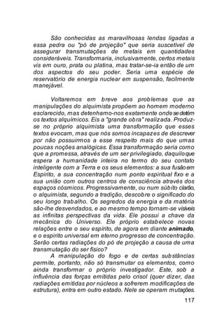 São conhecidas as maravilhosas lendas ligadas a
essa pedra ou "pó de projeção" que seria suscetível de
assegurar transmutações de metais em quantidades
consideráveis. Transformaria, inclusivamente, certos metais
vis em ouro, prata ou platina, mas tratar-se-ia então de um
dos aspectos do seu poder. Seria uma espécie de
reservatório de energia nuclear em suspensão, facilmente
manejável.

       Voltaremos em b reve aos prob lemas que as
manipulações do alquimista propõem ao homem moderno
esclarecido, mas detenhamo-nos exatamente onde se detém
os textos alquímicos. Eis a "grande ob ra" realizada. Produz-
se no próprio alquimista uma transformação que esses
textos evocam, mas que nós somos incapazes de descrever
por não possuirmos a esse respeito mais do que umas
poucas noções analógicas. Essa transformação seria como
que a promessa, através de um ser privilegiado, daquilo que
espera a humanidade inteira no termo do seu contato
inteligente com a Terra e os seus elementos: a sua fusão em
Espirito, a sua concentração num ponto espiritual fixo e a
sua união com outros centros de consciência através dos
espaços cósmicos. Progressivamente, ou num súb ito clarão,
o alquimista, segundo a tradição, descob re o significado do
seu longo trab alho. Os segredos da energia e da matéria
são-lhe desvendados, e ao mesmo tempo tornam-se visíveis
as infinitas perspectivas da vida. Ele possui a chave da
mecânica do Universo. Ele próprio estab elece novas
relações entre o seu espírito, de agora em diante animado,
e o espirito universal em eterno progresso de concentração.
Serão certas radiações do pó de projeção a causa de uma
transmutação do ser físico?
       A manipulação do fogo e de certas sub stâncias
permite, portanto, não só transmutar os elementos, como
ainda transformar o próprio investigador. Este, sob a
influência das forças emitidas pelo crisol (quer dizer, das
radiações emitidas por núcleos a sofrerem modificações de
estrutura), entra em outro estado. Nele se operam mutações.
                                                         117
 