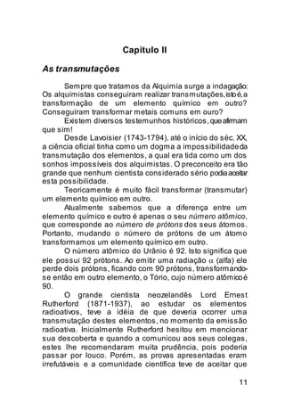 Capítulo II

As transmutações
        Sempre que tratamos da Alquimia surge a indagação:
Os alquimistas conseguiram realizar transmutações, isto é, a
transformação de um elemento químico em outro?
Conseguiram transformar metais comuns em ouro?
        Existem diversos testemunhos históricos, que afirmam
que sim!
        Desde Lavoisier (1743-1794), até o início do séc. XX,
a ciência oficial tinha como um dogma a impossibilidade da
transmutação dos elementos, a qual era tida como um dos
sonhos impossíveis dos alquimistas. O preconceito era tão
grande que nenhum cientista considerado sério podia aceitar
esta possibilidade.
        Teoricamente é muito fácil transformar (transmutar)
um elemento químico em outro.
        Atualmente sabemos que a diferença entre um
elemento químico e outro é apenas o seu número atômico,
que corresponde ao número de prótons dos seus átomos.
Portanto, mudando o número de prótons de um átomo
transformamos um elemento químico em outro.
        O número atômico do Urânio é 92. Isto significa que
ele possui 92 prótons. Ao emitir uma radiação α (alfa) ele
perde dois prótons, ficando com 90 prótons, transformando-
se então em outro elemento, o Tório, cujo número atômico é
90.
        O grande cientista neozelandês Lord Ernest
Rutherford (1871-1937), ao estudar os elementos
radioativos, teve a idéia de que deveria ocorrer uma
transmutação destes elementos, no momento da emissão
radioativa. Inicialmente Rutherford hesitou em mencionar
sua descoberta e quando a comunicou aos seus colegas,
estes lhe recomendaram muita prudência, pois poderia
passar por louco. Porém, as provas apresentadas eram
irrefutáveis e a comunidade científica teve de aceitar que

                                                          11
 