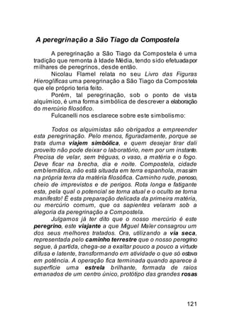 A peregrinação a São Tiago da Compostela
       A peregrinação a São Tiago da Compostela é uma
tradição que remonta à Idade Média, tendo sido efetuada por
milhares de peregrinos, desde então.
       Nicolau Flamel relata no seu Livro das Figuras
Hieroglíficas uma peregrinação a São Tiago da Compostela
que ele próprio teria feito.
       Porém, tal peregrinação, sob o ponto de vista
alquímico, é uma forma simbólica de descrever a elaboração
do mercúrio filosófico.
       Fulcanelli nos esclarece sobre este simbolismo:

       Todos os alquimistas são ob rigados a empreender
esta peregrinação. Pelo menos, figuradamente, porque se
trata duma viajem simbólica, e quem desejar tirar dali
proveito não pode deixar o lab oratório, nem por um instante.
Precisa de velar, sem tréguas, o vaso, a matéria e o fogo.
Deve ficar na b recha, dia e noite. Compostela, cidade
emb lemática, não está situada em terra espanhola, mas sim
na própria terra da matéria filosófica. Caminho rude, penoso,
cheio de imprevistos e de perigos. Rota longa e fatigante
esta, pela qual o potencial se torna atual e o oculto se torna
manifesto! É esta preparação delicada da primeira matéria,
ou mercúrio comum, que os sapientes velaram sob a
alegoria da peregrinação a Compostela.
       Julgamos já ter dito que o nosso mercúrio é este
peregrino, este viajante a que Miguel Maïer consagrou um
dos seus melhores tratados. Ora, utilizando a via seca,
representada pelo caminho terrestre que o nosso peregrino
segue, à partida, chega-se a exaltar pouco a pouco a virtude
difusa e latente, transformando em atividade o que só estava
em potência. A operação fica terminada quando aparece à
superfície uma estrela b rilhante, formada de raios
emanados de um centro único, protótipo das grandes rosas



                                                         121
 