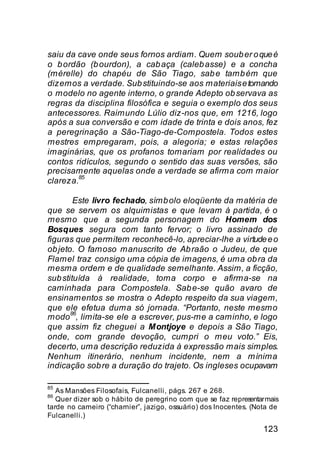 saiu da cave onde seus fornos ardiam. Quem soub er o que é
o b ordão (b ourdon), a cab aça (caleb asse) e a concha
(mérelle) do chapéu de São Tiago, sab e tamb ém que
dizemos a verdade. Sub stituindo-se aos materiais e tomando
o modelo no agente interno, o grande Adepto ob servava as
regras da disciplina filosófica e seguia o exemplo dos seus
antecessores. Raimundo Lúlio diz-nos que, em 1216, logo
após a sua conversão e com idade de trinta e dois anos, fez
a peregrinação a São-Tiago-de-Compostela. Todos estes
mestres empregaram, pois, a alegoria; e estas relações
imaginárias, que os profanos tomariam por realidades ou
contos ridículos, segundo o sentido das suas versões, são
precisamente aquelas onde a verdade se afirma com maior
        85
clareza.

        Este livro fechado, símb olo eloqüente da matéria de
que se servem os alquimistas e que levam à partida, é o
mesmo que a segunda personagem do Homem dos
Bosques segura com tanto fervor; o livro assinado de
figuras que permitem reconhecê-lo, apreciar-lhe a virtude e o
ob jeto. O famoso manuscrito de Ab raão o Judeu, de que
Flamel traz consigo uma cópia de imagens, é uma ob ra da
mesma ordem e de qualidade semelhante. Assim, a ficção,
sub stituída à realidade, toma corpo e afirma-se na
caminhada para Compostela. Sab e-se quão avaro de
ensinamentos se mostra o Adepto respeito da sua viagem,
que ele efetua duma só jornada. “Portanto, neste mesmo
       86
modo , limita-se ele a escrever, pus-me a caminho, e logo
que assim fiz cheguei a Montjoye e depois a São Tiago,
onde, com grande devoção, cumpri o meu voto.” Eis,
decerto, uma descrição reduzida à expressão mais simples.
Nenhum itinerário, nenhum incidente, nem a mínima
indicação sob re a duração do trajeto. Os ingleses ocupavam

85
   As Mansões Filosofais, Fulcanelli, págs. 267 e 268.
86
   Quer dizer sob o hábito de peregrino com que se faz representar mais
tarde no carneiro (“charnier”, jazigo, ossuário) dos Inocentes. (Nota de
Fulcanelli.)
                                                                   123
 