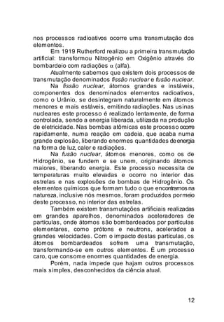 nos processos radioativos ocorre uma transmutação dos
elementos.
        Em 1919 Rutherford realizou a primeira transmutação
artificial: transformou Nitrogênio em Oxigênio através do
bombardeio com radiações α (alfa).
        Atualmente sabemos que existem dois processos de
transmutação denominados fissão nuclear e fusão nuclear.
        Na fissão nuclear, átomos grandes e instáveis,
componentes dos denominados elementos radioativos,
como o Urânio, se desintegram naturalmente em átomos
menores e mais estáveis, emitindo radiações. Nas usinas
nucleares este processo é realizado lentamente, de forma
controlada, sendo a energia liberada, utilizada na produção
de eletricidade. Nas bombas atômicas este processo ocorre
rapidamente, numa reação em cadeia, que acaba numa
grande explosão, liberando enormes quantidades de energia
na forma de luz, calor e radiações.
        Na fusão nuclear, átomos menores, como os de
Hidrogênio, se fundem e se unem, originando átomos
maiores, liberando energia. Este processo necessita de
temperaturas muito elevadas e ocorre no interior das
estrelas e nas explosões de bombas de Hidrogênio. Os
elementos químicos que formam tudo o que encontramos na
natureza, inclusive nós mesmos, foram produzidos por meio
deste processo, no interior das estrelas.
        Também existem transmutações artificiais realizadas
em grandes aparelhos, denominados aceleradores de
partículas, onde átomos são bombardeados por partículas
elementares, como prótons e neutrons, acelerados a
grandes velocidades. Com o impacto destas partículas, os
átomos bombardeados sofrem uma transmutação,
transformando-se em outros elementos. É um processo
caro, que consome enormes quantidades de energia.
        Porém, nada impede que hajam outros processos
mais simples, desconhecidos da ciência atual.




                                                        12
 