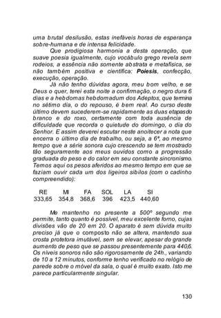 uma b rutal desilusão, estas inefáveis horas de esperança
sob re-humana e de intensa felicidade.
       Que prodigiosa harmonia a desta operação, que
suave poesia igualmente, cujo vocáb ulo grego revela sem
rodeios, a essência não somente ab strata e metafísica, se
não tamb ém positiva e científica: Poiesis, confecção,
execução, operação.
       Já não tenho dúvidas agora, meu b om velho, e se
Deus o quer, terei esta noite a confirmação, o negro dura 6
dias e a heb domas heb domadum dos Adeptos, que termina
no sétimo dia, o do repouso, é b em real. Ao curso deste
último devem sucederem-se rapidamente as duas etapas do
b ranco e do roxo, certamente com toda ausência de
dificuldade que recorda o quietude do domingo, o dia do
Senhor. E assim deverei escutar neste anoitecer a nota que
encerra o último dia de trab alho, ou seja, a 6ª, ao mesmo
tempo que a série sonora cujo crescendo se tem mostrado
tão seguramente aos meus ouvidos como a progressão
graduada do peso e do calor em seu constante sincronismo.
Temos aqui os pesos aferidos ao mesmo tempo em que se
faziam ouvir cada um dos ligeiros sib ilos (com o cadinho
compreendido):

  RE      MI      FA     SOL     LA     SI
333,65   354,8   368,6   396    423,5 440,60

       Me mantenho no presente a 500º segundo me
permite, tanto quanto é possível, meu excelente forno, cujas
divisões vão de 20 em 20. O aparato é sem dúvida muito
preciso já que o composto não se altera, mantendo sua
crosta protetora imutável, sem se elevar, apesar do grande
aumento de peso que se passou presentemente para 440,6.
Os níveis sonoros não são rigorosamente de 24h., variando
de 10 a 12 minutos, conforme tenho verificado no relógio de
parede sob re o móvel da sala, o qual é muito exato. Isto me
parece particularmente singular.


                                                        130
 