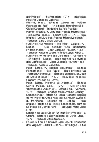 alchimistes” – Flammarion, 1977 – Tradução:
    Roberto Cortes de Lacerda.
-   Filaleto, Irineu. “Entrada Aberta ao Palácio
    Fechado do Rei” – 1ª edição: fevereiro/1985 –
    Global/Ground – Tradução: Marcio Pugliesi.
-   Flamel, Nicolas. “O Livro das Figuras Hieroglíficas”
    - Biblioteca Planeta – Editora Três – 1973 – Título
    original: “Le Livre des Figures Hieroglyphiques” –
    Tradução: Luís Carlos Lisboa.
-   Fulcanelli. “As Mansões Filosofais” – Edições 70 –
    Lisboa – Título original: “Les Demeures
    Philosophales” – Jean-Jacques Pauvert, 1965 –
    Tradução: António Last e António Lopes Ribeiro.
-   Fulcanelli. “O Mistério das Catedrais” – Edições 70
    – 2ª edição – Lisboa – Título original: “Le Mystère
    des Cathédrales” – Jean-Jacques Pauvert, 1964 –
    Tradução: António Carvalho.
-   Hutin, Serge. “A Tradição Alquímica” – Editora
    Pensamento - São Paulo – Título original: “La
    Tradition Alchimique” – Éditions Dangles. St. Jean
    de Braye (France) – 1979 – Tradução: Frederico
    Ozanam Pessoa de Barros.
-   Hutin, Serge. “História da Alquimia” – Editora
    Mundo Musical Ltda. – 1972 – Título original:
    “Histoire de L’Alquimie” – Gerard e cia. – Verviers,
    1971 – Tradução: Charles Marie Antoine Bouéry.
-   Lambsprinck. “Tratado da Pedra Filosofal” seguido
    de “O Piloto da Onda Viva” por Marthurin Eyquem
    du Martineau – Edições 70 – Lisboa – Título
    original: “Traité de la Pierre Philosophale, suivi de
    Le Pilote de L’Onde Vive” – Tradução: Maria José
    Pinto.
-   Limojon de Saint-Didier. “O Triunfo Hermético” – L.
    OREN – Editora e Distribuidora de Livros Ltda. –
    1976 – Tradução Attílio Cancian.
-   Pauwels, Louis e Bergier, Jacques/. “O Despertar
    dos Mágicos” – DIFEL – 1974 – 10ª edição – Título

                                                    133
 