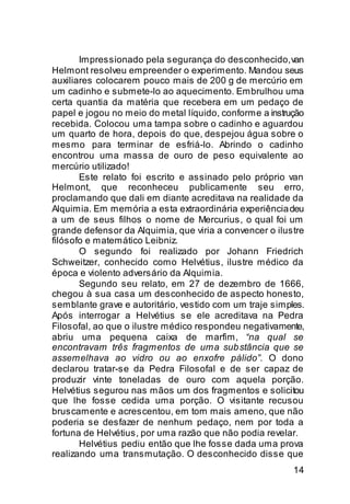 Impressionado pela segurança do desconhecido, van
Helmont resolveu empreender o experimento. Mandou seus
auxiliares colocarem pouco mais de 200 g de mercúrio em
um cadinho e submete-lo ao aquecimento. Embrulhou uma
certa quantia da matéria que recebera em um pedaço de
papel e jogou no meio do metal líquido, conforme a instrução
recebida. Colocou uma tampa sobre o cadinho e aguardou
um quarto de hora, depois do que, despejou água sobre o
mesmo para terminar de esfriá-lo. Abrindo o cadinho
encontrou uma massa de ouro de peso equivalente ao
mercúrio utilizado!
       Este relato foi escrito e assinado pelo próprio van
Helmont, que reconheceu publicamente seu erro,
proclamando que dali em diante acreditava na realidade da
Alquimia. Em memória a esta extraordinária experiência deu
a um de seus filhos o nome de Mercurius, o qual foi um
grande defensor da Alquimia, que viria a convencer o ilustre
filósofo e matemático Leibniz.
       O segundo foi realizado por Johann Friedrich
Schweitzer, conhecido como Helvétius, ilustre médico da
época e violento adversário da Alquimia.
       Segundo seu relato, em 27 de dezembro de 1666,
chegou à sua casa um desconhecido de aspecto honesto,
semblante grave e autoritário, vestido com um traje simples.
Após interrogar a Helvétius se ele acreditava na Pedra
Filosofal, ao que o ilustre médico respondeu negativamente,
abriu uma pequena caixa de marfim, “na qual se
encontravam três fragmentos de uma sub stância que se
assemelhava ao vidro ou ao enxofre pálido”. O dono
declarou tratar-se da Pedra Filosofal e de ser capaz de
produzir vinte toneladas de ouro com aquela porção.
Helvétius segurou nas mãos um dos fragmentos e solicitou
que lhe fosse cedida uma porção. O visitante recusou
bruscamente e acrescentou, em tom mais ameno, que não
poderia se desfazer de nenhum pedaço, nem por toda a
fortuna de Helvétius, por uma razão que não podia revelar.
       Helvétius pediu então que lhe fosse dada uma prova
realizando uma transmutação. O desconhecido disse que
                                                         14
 