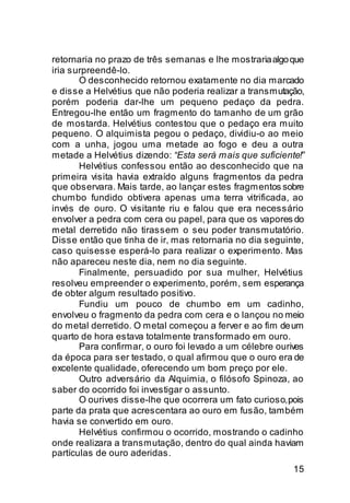 retornaria no prazo de três semanas e lhe mostraria algo que
iria surpreendê-lo.
       O desconhecido retornou exatamente no dia marcado
e disse a Helvétius que não poderia realizar a transmutação,
porém poderia dar-lhe um pequeno pedaço da pedra.
Entregou-lhe então um fragmento do tamanho de um grão
de mostarda. Helvétius contestou que o pedaço era muito
pequeno. O alquimista pegou o pedaço, dividiu-o ao meio
com a unha, jogou uma metade ao fogo e deu a outra
metade a Helvétius dizendo: “Esta será mais que suficiente!”
       Helvétius confessou então ao desconhecido que na
primeira visita havia extraído alguns fragmentos da pedra
que observara. Mais tarde, ao lançar estes fragmentos sobre
chumbo fundido obtivera apenas uma terra vitrificada, ao
invés de ouro. O visitante riu e falou que era necessário
envolver a pedra com cera ou papel, para que os vapores do
metal derretido não tirassem o seu poder transmutatório.
Disse então que tinha de ir, mas retornaria no dia seguinte,
caso quisesse esperá-lo para realizar o experimento. Mas
não apareceu neste dia, nem no dia seguinte.
       Finalmente, persuadido por sua mulher, Helvétius
resolveu empreender o experimento, porém, sem esperança
de obter algum resultado positivo.
       Fundiu um pouco de chumbo em um cadinho,
envolveu o fragmento da pedra com cera e o lançou no meio
do metal derretido. O metal começou a ferver e ao fim de um
quarto de hora estava totalmente transformado em ouro.
       Para confirmar, o ouro foi levado a um célebre ourives
da época para ser testado, o qual afirmou que o ouro era de
excelente qualidade, oferecendo um bom preço por ele.
       Outro adversário da Alquimia, o filósofo Spinoza, ao
saber do ocorrido foi investigar o assunto.
       O ourives disse-lhe que ocorrera um fato curioso, pois
parte da prata que acrescentara ao ouro em fusão, também
havia se convertido em ouro.
       Helvétius confirmou o ocorrido, mostrando o cadinho
onde realizara a transmutação, dentro do qual ainda haviam
partículas de ouro aderidas.
                                                          15
 