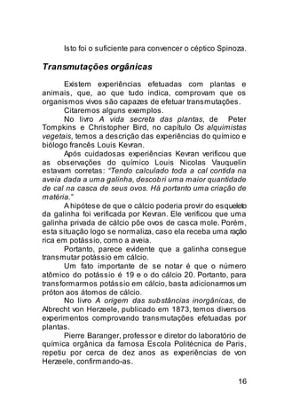 Isto foi o suficiente para convencer o céptico Spinoza.

Transmutações orgânicas
       Existem experiências efetuadas com plantas e
animais, que, ao que tudo indica, comprovam que os
organismos vivos são capazes de efetuar transmutações.
       Citaremos alguns exemplos.
       No livro A vida secreta das plantas, de Peter
Tompkins e Christopher Bird, no capítulo Os alquimistas
vegetais, temos a descrição das experiências do químico e
biólogo francês Louis Kevran.
       Após cuidadosas experiências Kevran verificou que
as observações do químico Louis Nicolas Vauquelin
estavam corretas: “Tendo calculado toda a cal contida na
aveia dada a uma galinha, descob ri uma maior quantidade
de cal na casca de seus ovos. Há portanto uma criação de
matéria.”
       A hipótese de que o cálcio poderia provir do esqueleto
da galinha foi verificada por Kevran. Ele verificou que uma
galinha privada de cálcio põe ovos de casca mole. Porém,
esta situação logo se normaliza, caso ela receba uma ração
rica em potássio, como a aveia.
       Portanto, parece evidente que a galinha consegue
transmutar potássio em cálcio.
       Um fato importante de se notar é que o número
atômico do potássio é 19 e o do cálcio 20. Portanto, para
transformarmos potássio em cálcio, basta adicionarmos um
próton aos átomos de cálcio.
       No livro A origem das sub stâncias inorgânicas, de
Albrecht von Herzeele, publicado em 1873, temos diversos
experimentos comprovando transmutações efetuadas por
plantas.
       Pierre Baranger, professor e diretor do laboratório de
química orgânica da famosa Escola Politécnica de Paris,
repetiu por cerca de dez anos as experiências de von
Herzeele, confirmando-as.

                                                          16
 
