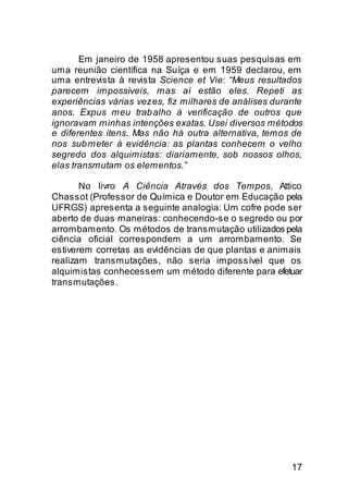 Em janeiro de 1958 apresentou suas pesquisas em
uma reunião científica na Suíça e em 1959 declarou, em
uma entrevista à revista Science et Vie: “Meus resultados
parecem impossíveis, mas aí estão eles. Repeti as
experiências várias vezes, fiz milhares de análises durante
anos. Expus meu trab alho à verificação de outros que
ignoravam minhas intenções exatas. Usei diversos métodos
e diferentes itens. Mas não há outra alternativa, temos de
nos sub meter à evidência: as plantas conhecem o velho
segredo dos alquimistas: diariamente, sob nossos olhos,
elas transmutam os elementos.”

       No livro A Ciência Através dos Tempos, Attico
Chassot (Professor de Química e Doutor em Educação pela
UFRGS) apresenta a seguinte analogia: Um cofre pode ser
aberto de duas maneiras: conhecendo-se o segredo ou por
arrombamento. Os métodos de transmutação utilizados pela
ciência oficial correspondem a um arrombamento. Se
estiverem corretas as evidências de que plantas e animais
realizam transmutações, não seria impossível que os
alquimistas conhecessem um método diferente para efetuar
transmutações.




                                                        17
 