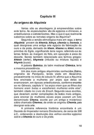 Capítulo III

As origens da Alquimia
       Varias são as abordagens já empreendidas sobre
este tema. As especulações vão de egípcios e chineses, a
antediluvianos e extraterrestres. Mas o que é que realmente
sabemos sobre as remotas origens da Alquimia?
       Segundo a versão etimológica mais em voga, o termo
Alquimia provem de khemía, kimya, chemia ou kemeia, o
qual designava uma antiga arte egípcia da fabricação do
ouro e da prata, derivado de khem, khame ou khmi, nome
primitivo do Egito, significando terra negra, referindo-se às
terras férteis às margem do Nilo, em oposição à areia do
deserto. Sendo também relacionado aos termos gregos:
khéein (verter), khymeia (infusão ou mistura líquida) e
khymís (suco).
       A palavra Química, do latim medieval Chimica, teria
a mesma procedência.
       Um dos mais antigos alquimistas conhecidos, Zózimo,
originário de Panópolis, tendo vivido em Alexandria,
provavelmente no início do século IV, afirma que a Alquimia
fora ensinada a mulheres por anjos que delas se
enamoraram, em épocas antediluvianas, conforme encontra-
se no Gênesis, capítulo V: “os anjos viram que as filhas dos
homens eram b elas e escolheram mulheres entre elas”,
também citado no Livro de Enoch. Segundo seus escritos,
que deveriam conter compilações de textos mais antigos,
para ensinar às mulheres esses anjos usaram um livro
denominado Chema, escrito por um antigo e misterioso
sábio chamado Chemes, de onde se originou Chemia, para
designar esta arte.
       A primeira referencia histórica encontrada é um
Decreto do Imperador romano Diocleciano, de cerca de 300
a.C., ordenando a destruição dos velhos escritos egípcios
sob re a khemia do ouro e da prata.


                                                          18
 