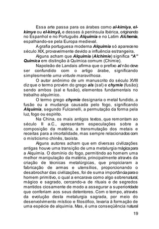 Essa arte passa para os árabes como al-kimiya, el-
kimye ou el-kimyâ, e desses à península Ibérica, originando
no Espanhol e no Português Alquímia e no Latim Alchemia,
espalhando-se pela Europa medieval.
        A grafia portuguesa moderna Alquimia só aparece no
século XIX, provavelmente devido a influência estrangeira.
        Alguns acham que Alquimia (Alchimie) significa “A”
Química em distinção à Química comum (Chimie).
        Napoleão de Landais afirma que o prefixo al não deve
ser confundido com o artigo árabe, significando
simplesmente uma virtude maravilhosa.
        O autor anônimo de um manuscrito do século XVIII
diz que o termo provém do grego als (sal) e chymie (fusão);
sendo ambos (sal e fusão), elementos fundamentais no
trabalho alquímico.
        O termo grego chymie designaria o metal fundido, a
fusão ou a mudança causada pelo fogo, significando
Alquimia, segundo Fulcanelli, a permutação da forma pela
luz, fogo ou espirito.
        Na China, os mais antigos textos, que remontam ao
século II a.C., apresentam especulações sobre a
composição da matéria, a transmutação dos metais e
receitas para a imortalidade, mas sempre relacionados com
o misticismo chinês, taoista.
        Alguns autores acham que em diversas civilizações
antigas houve uma transição de uma metalurgia mágica para
a Alquimia. O domínio do fogo, permitindo ao homem uma
melhor manipulação da matéria, principalmente através da
criação de técnicas metalúrgicas, que propiciaram a
fabricação de armas e utensílios, proporcionando o
desabrochar das civilizações, foi de suma importância para o
homem primitivo, o qual a encarava como algo sobrenatural,
mágico e sagrado, cercando-a de rituais e de segredos
mantidos ciosamente de modo a assegurar a superioridade
que conferiam aos seus detentores. Com o tempo, através
da evolução desta metalurgia sagrada, por meio do
desenvolvimento místico e filosófico, levaria à formação de
uma espécie de alquimia. Mas, é uma conseqüência natural
                                                         19
 