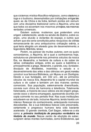 que sistemas mistico-filosófico-religiosos, como o taoismo, o
ioga e o budismo, desenvolvidos por civilizações antigas tais
quais as da China e da Índia, tenham pontos em comum
com uma disciplina tradicional como a Alquimia, uma vez
que todos se assentam nos mesmos princípios, nas mesmas
verdades universais.
       Existem autores modernos que pretendem uma
origem extraterrestre, vendo na versão de Zózimo, sobre os
anjos, uma alusão a visitantes do espaço, e outros que
acham que ela seria constituída pelos resquícios da ciência
remanescente de uma antiquíssima civilização extinta, a
qual teria atingido um elevado grau de desenvolvimento; a
legendária Atlântida, talvez.
       Porém, no parecer de muitos autores, com os quais
concordamos, a Alquimia, tal e qual a conhecemos hoje,
estruturou-se plenamente nos primeiros séculos da nossa
Era, na Alexandria, a herdeira da cultura e do saber de
várias civilizações antigas, entre as quais a babilônia e
principalmente a grega. Alexandre, o grande, seu .fundador,
discípulo de Aristóteles, incentivou o estudo e o
desenvolvimento das artes e das ciências em geral, mandou
construir sua famosa Biblioteca, um Museu e um Zoológico.
Desde a sua fundação, em 332 a.C., até os primeiros
séculos da nossa Era, Alexandria foi a capital mundial da
cultura e do saber e também um dos maiores centros
comerciais. Sua população, extremamente diversificada,
convivia num clima de harmonia e tolerância. Totalmente
helenizada, a maioria de seus sábios era de origem grega,
sendo esse o idioma empregado, aparecendo escritos em
copta somente no seu período final. Nas suas instituições
estudavam-se de tudo, inclusive Alquimia, tendo havido um
intenso florescer do conhecimento, antecipando inúmeras
descobertas. Se a sua biblioteca tivesse sido preservada,
certamente o progresso humano teria sido bastante
acelerado. O grande cientista, Carl Sagan, refere-se a ela
como a primeira instituição de pesquisa verdadeira na
história do mundo. Nesse centro de ebulição do saber,
surgiram várias mentes iluminadas, como Eratóstenes, que
                                                          20
 