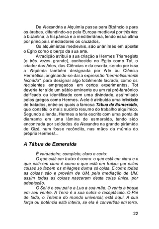 Da Alexandria a Alquimia passa para Bizâncio e para
os árabes, difundindo-se pela Europa medieval por três vias:
a bizantina, a hispânica e a mediterrânea, tendo essa última
por principais mediadores os cruzados.
       Os alquimistas medievais, são unânimes em apontar
o Egito como o berço da sua arte.
       A tradição atribui a sua criação a Hermes Trismegisto
(o três vezes grande), conhecido no Egito como Tot, o
criador das Artes, das Ciências e da escrita, sendo por isso
a Alquimia também designada por Arte ou Ciência
Hermética, originando-se dai a expressão "hermeticamente
fechado", para designar algo totalmente lacrado, como os
recipientes empregados em certos experimentos. Tot
deveria ter sido um sábio eminente ou um rei pré-faraônico
deificado ou identificado com uma divindade, assimilado
pelos gregos como Hermes. A ele é atribuída uma infinidade
de tratados, entre os quais a famosa Tábua de Esmeralda,
que constitui o mais sucinto resumo do trabalho alquímico.
Segundo a lenda, Hermes a teria escrito com uma ponta de
diamante em uma lâmina de esmeralda, tendo sido
encontrada por soldados de Alexandre na grande pirâmide
de Gizé, num fosso recôndito, nas mãos da múmia do
próprio Hermes!...

A Tábua de Esmeralda
       É verdadeiro, completo, claro e certo:
       O que está em b aixo é como o que está em cima e o
que está em cima é como o que está em b aixo; por estas
coisas se fazem os milagres duma só coisa. E como todas
as coisas são e provêm de UM, pela mediação de UM,
assim todas as coisas nasceram desta coisa única, por
adaptação.
       O Sol é o seu pai e a Lua a sua mãe. O vento a trouxe
em seu ventre. A Terra é a sua nutriz e receptáculo. O Pai
de tudo, o Telema do mundo universal, está aqui. A sua
força ou potência está inteira, se ela é convertida em terra.

                                                          22
 