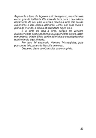 Separarás a terra do fogo e o sutil do espesso, b randamente
e com grande indústria. Ele sob e da terra para o céu e desce
novamente do céu para a terra e receb e a força das coisas
superiores e das coisas inferiores. Terás, por esse meio a
glória do mundo; e toda a ob scuridade fugirá de ti.
       É a força de toda a força, porque ela vencerá
qualquer coisa sutil e penetrará qualquer coisa sólida. Assim
o mundo foi criado. Disto sairão admiráveis adaptações das
quais o meio aqui, é dado.
       Por isso fui chamado Hermes Trismegistus, pois
possuo as três partes da filosofia universal.
       O que eu disse da ob ra solar está completo.




                                                          23
 