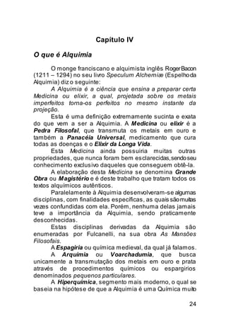 Capítulo IV

O que é Alquimia
       O monge franciscano e alquimista inglês Roger Bacon
(1211 – 1294) no seu livro Speculum Alchemiæ (Espelho da
Alquimia) diz o seguinte:
       A Alquimia é a ciência que ensina a preparar certa
Medicina ou elixir, a qual, projetada sob re os metais
imperfeitos torna-os perfeitos no mesmo instante da
projeção.
       Esta é uma definição extremamente sucinta e exata
do que vem a ser a Alquimia. A Medicina ou elixir é a
Pedra Filosofal, que transmuta os metais em ouro e
também a Panacéia Universal, medicamento que cura
todas as doenças e o Elixir da Longa Vida.
       Esta Medicina ainda possuiria muitas outras
propriedades, que nunca foram bem esclarecidas, sendo seu
conhecimento exclusivo daqueles que conseguem obtê-la.
       A elaboração desta Medicina se denomina Grande
Obra ou Magistério e é deste trabalho que tratam todos os
textos alquímicos autênticos.
       Paralelamente à Alquimia desenvolveram-se algumas
disciplinas, com finalidades específicas, as quais são muitas
vezes confundidas com ela. Porém, nenhuma delas jamais
teve a importância da Alquimia, sendo praticamente
desconhecidas.
       Estas disciplinas derivadas da Alquimia são
enumeradas por Fulcanelli, na sua obra As Mansões
Filosofais.
       A Espagiria ou química medieval, da qual já falamos.
       A Arquimia ou Voarchadumia, que busca
unicamente a transmutação dos metais em ouro e prata
através de procedimentos químicos ou espargirios
denominados pequenos particulares.
       A Hiperquímica, segmento mais moderno, o qual se
baseia na hipótese de que a Alquimia é uma Química muito

                                                          24
 