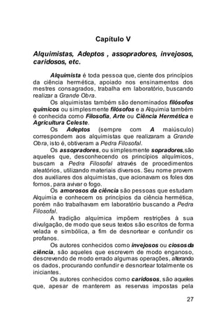 Capítulo V

Alquimistas, Adeptos , assopradores, invejosos,
caridosos, etc.
       Alquimista é toda pessoa que, ciente dos princípios
da ciência hermética, apoiado nos ensinamentos dos
mestres consagrados, trabalha em laboratório, buscando
realizar a Grande Ob ra.
       Os alquimistas também são denominados filósofos
químicos ou simplesmente filósofos e a Alquimia também
é conhecida como Filosofia, Arte ou Ciência Hermética e
Agricultura Celeste.
       Os Adeptos (sempre com                A maiúsculo)
correspondem aos alquimistas que realizaram a Grande
Ob ra, isto é, obtiveram a Pedra Filosofal.
       Os assopradores, ou simplesmente sopradores, são
aqueles que, desconhecendo os princípios alquímicos,
buscam a Pedra Filosofal através de procedimentos
aleatórios, utilizando materiais diversos. Seu nome provem
dos auxiliares dos alquimistas, que acionavam os foles dos
fornos, para avivar o fogo.
       Os amorosos da ciência são pessoas que estudam
Alquimia e conhecem os princípios da ciência hermética,
porém não trabalhavam em laboratório buscando a Pedra
Filosofal.
       A tradição alquímica impõem restrições à sua
divulgação, de modo que seus textos são escritos de forma
velada e simbólica, a fim de desnortear e confundir os
profanos.
       Os autores conhecidos como invejosos ou ciosos da
ciência, são aqueles que escrevem de modo enganoso,
descrevendo de modo errado algumas operações, alterando
os dados, procurando confundir e desnortear totalmente os
iniciantes.
       Os autores conhecidos como caridosos, são aqueles
que, apesar de manterem as reservas impostas pela

                                                       27
 