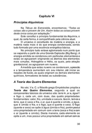 Capítulo VI

Princípios Alquímicos
       Na Táb ua de Esmeralda, encontramos: “Todas as
coisas são e provem de Um. Assim todas as coisas provem
desta única coisa por adaptação.”
       Este constitui o principio fundamental da Alquimia, o
qual, de certa forma, é compartilhado pela ciência atual.
       O universo é constituído de matéria e energia, e a
matéria nada mais é do que energia condensada, sendo
tudo formado por uma essência energética básica.
       No princípio tudo estava aglomerado num ponto que
se expandiu a partir de uma Grande Explosão (Big Bang). A
energia emitida se condensou em partículas elementares e
estas se agruparam originando os átomos dos elementos
mais simples, Hidrogênio e Hélio, os quais, pela atração
gravitacional, se agruparam em nuvens.
       Á medida que estas nuvens se condensam, a pressão
e a temperatura aumentam em seu interior, até iniciar as
reações de fusão, as quais originam os demais elementos
químicos, formadores de todas as substâncias.

A Teoria dos Quatro Elementos
       No séc. V a. C. o filósofo grego Empédocles propõe a
Teoria dos Quatro Elementos, segundo a qual os
componentes básicos do universo são: terra ∇, ar ∆, água ∇
e fogo ∆, cada um, com duas, das quatro propriedades
fundamentais: calor, frio, umidade e secura. Assim, temos a
terra, que é seca e fria, o ar, que é quente e úmido, a água,
que é úmida e fria, e o fogo, que é quente e seco. O fogo
(quente e seco) se opõe à água (úmida e fria), porém possui
uma propriedade em comum com a terra (seca e fria) e com
o ar (quente e úmido). Desta maneira, cada elemento se
opõe a um, mas possui uma propriedade em comum com os


                                                          30
 