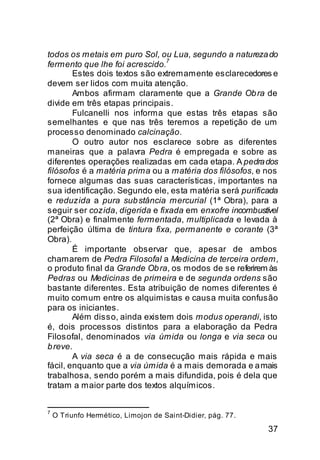 todos os metais em puro Sol, ou Lua, segundo a natureza do
                                7
fermento que lhe foi acrescido.
        Estes dois textos são extremamente esclarecedores e
devem ser lidos com muita atenção.
        Ambos afirmam claramente que a Grande Ob ra de
divide em três etapas principais.
        Fulcanelli nos informa que estas três etapas são
semelhantes e que nas três teremos a repetição de um
processo denominado calcinação.
        O outro autor nos esclarece sobre as diferentes
maneiras que a palavra Pedra é empregada e sobre as
diferentes operações realizadas em cada etapa. A pedra dos
filósofos é a matéria prima ou a matéria dos filósofos, e nos
fornece algumas das suas características, importantes na
sua identificação. Segundo ele, esta matéria será purificada
e reduzida a pura sub stância mercurial (1ª Obra), para a
seguir ser cozida, digerida e fixada em enxofre incombustível
(2ª Obra) e finalmente fermentada, multiplicada e levada à
perfeição última de tintura fixa, permanente e corante (3ª
Obra).
        É importante observar que, apesar de ambos
chamarem de Pedra Filosofal a Medicina de terceira ordem,
o produto final da Grande Ob ra, os modos de se referirem às
Pedras ou Medicinas de primeira e de segunda ordens são
bastante diferentes. Esta atribuição de nomes diferentes é
muito comum entre os alquimistas e causa muita confusão
para os iniciantes.
        Além disso, ainda existem dois modus operandi, isto
é, dois processos distintos para a elaboração da Pedra
Filosofal, denominados via úmida ou longa e via seca ou
b reve.
        A via seca é a de consecução mais rápida e mais
fácil, enquanto que a via úmida é a mais demorada e a mais
trabalhosa, sendo porém a mais difundida, pois é dela que
tratam a maior parte dos textos alquímicos.


7
    O Triunfo Hermético, Limojon de Saint-Didier, pág. 77.

                                                             37
 