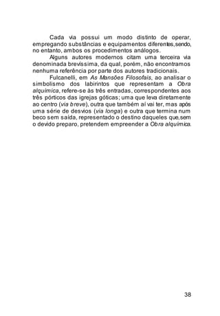 Cada via possui um modo distinto de operar,
empregando substâncias e equipamentos diferentes, sendo,
no entanto, ambos os procedimentos análogos.
      Alguns autores modernos citam uma terceira via
denominada brevíssima, da qual, porém, não encontramos
nenhuma referência por parte dos autores tradicionais.
      Fulcanelli, em As Mansões Filosofais, ao analisar o
simbolismo dos labirintos que representam a Ob ra
alquímica, refere-se às três entradas, correspondentes aos
três pórticos das igrejas góticas; uma que leva diretamente
ao centro (via b reve), outra que também aí vai ter, mas após
uma série de desvios (via longa) e outra que termina num
beco sem saída, representado o destino daqueles que, sem
o devido preparo, pretendem empreender a Ob ra alquímica.




                                                          38
 