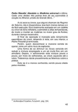 Pedra filosofal, Absoluto ou Medicina universal a última.
Cada uma destas três pedras teve de ser sub metida à
cocção no Athanor, prisão da Grande Ob ra...11

       A via seca ou b reve, que alguns chamam de Regime
de Saturno, não é dispendiosa, leva bem menos tempo e é
de fácil execução. Ela é totalmente realizada em um cadinho
ou crisol de terra refratária, submetido a altas temperaturas,
de modo a manter as matérias no maior grau de fluidez,
durante o tempo necessário.
       O final da operação é marcado pelo rompimento
expontâneo do crisol, deixando à vista, em seu interior, a
Pedra Filosofal já terminada.
       Porém, quem desconhece a maneira correta de
operar, corre um sério risco de explosão.
       Uma forma de se diminuir os riscos consiste em
reduzir a mistura empregada a um pó muito fino, em um
almofariz. Depois, ir adicionando esta mistura pouco a
pouco, por meio de colheradas, ao crisol, aquecido até o
rubro. Trataremos deste procedimento ao falarmos sobre a
prática.
       Esta via é a menos conhecida, sendo pouco citada
pelos mestres.




11
     As Mansões Filosofais, Fulcanelli, pág. 304.

                                                           42
 