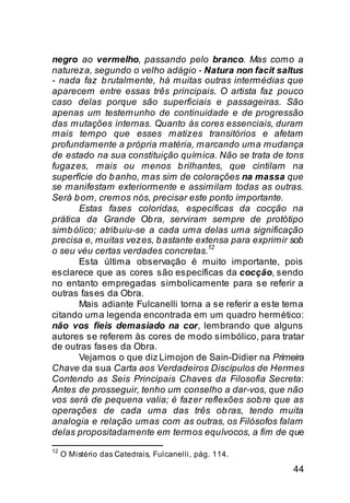 negro ao vermelho, passando pelo branco. Mas como a
natureza, segundo o velho adágio - Natura non facit saltus
- nada faz b rutalmente, há muitas outras intermédias que
aparecem entre essas três principais. O artista faz pouco
caso delas porque são superficiais e passageiras. São
apenas um testemunho de continuidade e de progressão
das mutações internas. Quanto às cores essenciais, duram
mais tempo que esses matizes transitórios e afetam
profundamente a própria matéria, marcando uma mudança
de estado na sua constituição química. Não se trata de tons
fugazes, mais ou menos b rilhantes, que cintilam na
superfície do b anho, mas sim de colorações na massa que
se manifestam exteriormente e assimilam todas as outras.
Será b om, cremos nós, precisar este ponto importante.
       Estas fases coloridas, especificas da cocção na
prática da Grande Ob ra, serviram sempre de protótipo
simb ólico; atrib uiu-se a cada uma delas uma significação
precisa e, muitas vezes, b astante extensa para exprimir sob
                                      12
o seu véu certas verdades concretas.
       Esta última observação é muito importante, pois
esclarece que as cores são específicas da cocção, sendo
no entanto empregadas simbolicamente para se referir a
outras fases da Obra.
       Mais adiante Fulcanelli torna a se referir a este tema
citando uma legenda encontrada em um quadro hermético:
não vos fieis demasiado na cor, lembrando que alguns
autores se referem às cores de modo simbólico, para tratar
de outras fases da Obra.
       Vejamos o que diz Limojon de Sain-Didier na Primeira
Chave da sua Carta aos Verdadeiros Discípulos de Hermes
Contendo as Seis Principais Chaves da Filosofia Secreta:
Antes de prosseguir, tenho um conselho a dar-vos, que não
vos será de pequena valia; é fazer reflexões sob re que as
operações de cada uma das três ob ras, tendo muita
analogia e relação umas com as outras, os Filósofos falam
delas propositadamente em termos equívocos, a fim de que
12
     O Mistério das Catedrais, Fulcanelli, pág. 114.

                                                          44
 