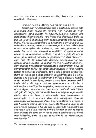 vez que executa uma mesma receita, obtém sempre um
resultado diferente.

       Limojon de Saint-Didier nos diz em sua Carta:
       Afirmo-vos sinceramente que a prática de nossa arte
é a mais difícil cousa do mundo, não quanto às suas
operações, mas quanto às dificuldades que possui, em
apreender distintamente, nos livros dos Filósofos: pois, se
por um lado é chamada, com razão, jogo de crianças, por
outro, ela requer, naqueles que procuram a verdade por seu
trab alho e estudo, um conhecimento profundo dos Princípios
e das operações da natureza, nos três gêneros; mas
particularmente, no mineral e metálico. É grande coisa
encontrar a verdadeira matéria, que é o sujeito de nossa
ob ra, para tanto é necessário penetrar mil véus ob scuros,
com que ela foi envolvida; deve-se distingui-la por seu
próprio nome, dentre um milhão de nomes extraordinários,
com que os Filósofos diversamente a exprimiram; deve-se
compreender todas as suas propriedades e julgar sob re
todos os graus de perfeição, que a arte é capaz de dar-lhe;
deve-se conhecer o fogo secreto dos sáb ios, que é o único
agente que pode ab rir, sub limar, purificar e dispor a matéria
a ser reduzida em água; deve-se para isso penetrar até à
fonte divina da água celeste, que opera a solução, a
animação e purificação da pedra; deve-se sab er converter
nossa água metálica em óleo incomb ustível pela inteira
solução do corpo, de onde ela tira sua origem, e para este
efeito, deve-se fazer a conversão dos elementos, a
separação e a reunião dos três princípios; deve-se
apreender como dela se deve fazer um Mercúrio b ranco, e
um Mercúrio citrino; deve-se fixar este Mercúrio, nutri-lo de
seu próprio sangue, a fim de que se converta no enxofre dos
Filósofos. Eis quais são os pontos fundamentais de nossa
arte; o resto da ob ra se encontra assaz ensinado nos livros
dos Filósofos, para não ter necessidade de mais ampla
             14
explicação.
14
     O Triunfo Hermético, Saint-Didier, págs. 140 e 141.

                                                            47
 