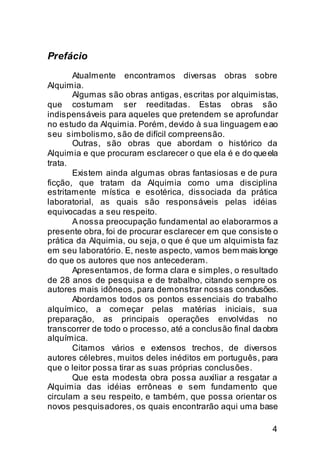 Prefácio
       Atualmente encontramos diversas obras sobre
Alquimia.
       Algumas são obras antigas, escritas por alquimistas,
que costumam ser reeditadas. Estas obras são
indispensáveis para aqueles que pretendem se aprofundar
no estudo da Alquimia. Porém, devido à sua linguagem e ao
seu simbolismo, são de difícil compreensão.
       Outras, são obras que abordam o histórico da
Alquimia e que procuram esclarecer o que ela é e do que ela
trata.
       Existem ainda algumas obras fantasiosas e de pura
ficção, que tratam da Alquimia como uma disciplina
estritamente mística e esotérica, dissociada da prática
laboratorial, as quais são responsáveis pelas idéias
equivocadas a seu respeito.
       A nossa preocupação fundamental ao elaborarmos a
presente obra, foi de procurar esclarecer em que consiste o
prática da Alquimia, ou seja, o que é que um alquimista faz
em seu laboratório. E, neste aspecto, vamos bem mais longe
do que os autores que nos antecederam.
       Apresentamos, de forma clara e simples, o resultado
de 28 anos de pesquisa e de trabalho, citando sempre os
autores mais idôneos, para demonstrar nossas conclusões.
       Abordamos todos os pontos essenciais do trabalho
alquímico, a começar pelas matérias iniciais, sua
preparação, as principais operações envolvidas no
transcorrer de todo o processo, até a conclusão final da obra
alquímica.
       Citamos vários e extensos trechos, de diversos
autores célebres, muitos deles inéditos em português, para
que o leitor possa tirar as suas próprias conclusões.
       Que esta modesta obra possa auxiliar a resgatar a
Alquimia das idéias errôneas e sem fundamento que
circulam a seu respeito, e também, que possa orientar os
novos pesquisadores, os quais encontrarão aqui uma base

                                                           4
 