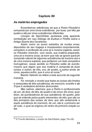 Capítulo XII

As matérias empregadas
       Encontramos referências de que a Pedra Filosofal é
composta por uma única substância, por duas, por três, por
quatro e até por cinco substâncias diferentes.
       Limojon de Saint-Didier esclarece esta aparente
contradição em seu Diálogo de Eudoxo e Pirófilo sob re a
Antiga Guerra dos Cavaleiros:
       Assim como os sucos extraídos de muitas ervas,
depurados de seu b agaço e incorporados conjuntamente,
compõem a confecção de uma só e mesma espécie, assim
os Filósofos chamam, com razão, sua matéria preparada,
uma só e mesma coisa; se b em que não se ignore que é um
composto natural de algumas sub stâncias da mesma raiz e
de uma mesma espécie, que perfazem um todo completo e
homogêneo; nesse sentido os Filósofos estão de acordo;
mesmo que digam que sua matéria é composta de duas
coisas, e outros, de três, uns, de quatro, e outros ainda, de
                                           22
cinco, aqueles enfim, que é uma só coisa.
       Basilio Valentin se refere a este assunto da seguinte
maneira:
       Fiz menção e revelei que todas as coisas são tiradas
e compostas de três sub stâncias, de mercúrio, enxofre e sal.
O que é verdadeiro tamb ém demonstrei.
       Mas saib as, ademais, que a Pedra é confeccionada
de um, de dois, de três, de quatro e de cinco: De cinco, quer
dizer, da quintessência de sua sub stância; de quatro, pelo
que se entende pelos quatro elementos; de três, que são os
três princípios das coisas; de dois, que são certamente a
dupla sub stância do mercúrio; de um, isto é, o primeiro ser
de tudo, o qual se originou do verb o da primeira criação ou
fiat.


22
     O Triunfo Hermético, Limojon de Saint-Didier, págs. 79 e 80.

                                                                    53
 
