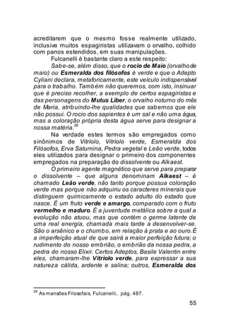 acreditarem que o mesmo fosse realmente utilizado,
inclusive muitos espagiristas utilizavam o orvalho, colhido
com panos estendidos, em suas manipulações.
       Fulcanelli é bastante claro a este respeito:
       Sab e-se, além disso, que o rocio de Maio (orvalho de
maio) ou Esmeralda dos filósofos é verde e que o Adepto
Cyliani declara, metaforicamente, este veículo indispensável
para o trab alho. Tamb ém não queremos, com isto, insinuar
que é preciso recolher, a exemplo de certos espagiristas e
das personagens do Mutus Liber, o orvalho noturno do mês
de Maria, atrib uindo-lhe qualidades que sab emos que ele
não possui. O rocio dos sapientes é um sal e não uma água,
mas a coloração própria desta água serve para designar a
                26
nossa matéria.
       Na verdade estes termos são empregados como
sinônimos de Vitríolo, Vitríolo verde, Esmeralda dos
Filósofos, Erva Saturnina, Pedra vegetal e Leão verde, todos
eles utilizados para designar o primeiro dos componentes
empregados na preparação do dissolvente ou Alkaest.
       O primeiro agente magnético que serve para preparar
o dissolvente – que alguns denominam Alkaest – é
chamado Leão verde, não tanto porque possua coloração
verde mas porque não adquiriu os caracteres minerais que
distinguem quimicamente o estado adulto do estado que
nasce. É um fruto verde e amargo, comparado com o fruto
vermelho e maduro. É a juventude metálica sob re a qual a
evolução não atuou, mas que contém o germe latente de
uma real energia, chamada mais tarde a desenvolver-se.
São o arsênico e o chumb o, em relação à prata e ao ouro. É
a imperfeição atual de que sairá a maior perfeição futura; o
rudimento do nosso emb rião, o emb rião da nossa pedra, a
pedra do nosso Elixir. Certos Adeptos, Basile Valentin entre
eles, chamaram-lhe Vitríolo verde, para expressar a sua
natureza cálida, ardente e salina; outros, Esmeralda dos



26
     As mansões Filosofais, Fulcanelli, pág. 487.

                                                         55
 