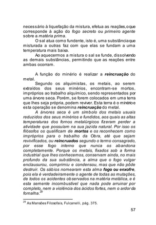 necessário à liquefação da mistura, efetua as reações, o que
corresponde à ação do fogo secreto ou primeiro agente
sobre a matéria prima.
      O sal atua como fundente, isto é, uma substância que
misturada a outras faz com que elas se fundam a uma
temperatura mais baixa.
      Ao aquecermos a mistura o sal se funde, dissolvendo
as demais substâncias, permitindo que as reações entre
ambas ocorram.

          A função do minério é realizar a reincruação do
metal.
        Segundo os alquimistas, os metais, ao serem
extraídos dos seus minérios, encontram-se mortos,
impróprios ao trabalho alquímico, sendo representados por
uma árvore seca. Porém, se forem colocados em uma terra
que lhes seja própria, podem reviver. Esta terra é o minério e
esta operação se denomina reincruação do metal.
        A árvores seca é um símb olo dos metais usuais
reduzidos dos seus minérios e fundidos, aos quais as altas
temperaturas dos fornos metalúrgicos fizeram perder a
atividade que possuíam na sua jazida natural. Por isso os
filósofos os qualificam de mortos e os reconhecem como
impróprios para o trab alho da Ob ra, até que sejam
revivificados, ou reincruados segundo o termo consagrado,
por esse fogo interno que nunca os ab andona
completamente. Porque os metais, fixados sob a forma
industrial que lhes conhecemos, conservam ainda, no mais
profundo da sua sub stância, a alma que o fogo vulgar
enclausurou, comprimiu e condensou, mas que não pôde
destruir. Os sáb ios nomearam esta alma fogo ou enxofre,
pois ela é verdadeiramente o agente de todas as mutações,
de todos os acidentes ob servados na matéria metálica, e é
esta semente incomb ustível que nada pode arruinar por
completo, nem a violência dos ácidos fortes, nem o ardor da
          29
fornalha.
29
     As Mansões Filosofais, Fulcanelli, pág. 375.

                                                           57
 