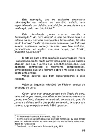 Esta operação, que os sapientes chamaram
reincruação ou retorno ao primitivo estado, tem
especialmente por ob jetivo a aquisição do enxofre e a sua
                                  30
revificação pelo mercúrio inicial.

       Este dissolvente pouco comum permite a
              31
"reincruação" do ouro natural, o seu amolecimento e o
retorno ao seu primeiro estado sob a forma salina, friável e
muito fundível. É este rejuvenescimento do rei que todos os
autores assinalam, começo de uma nova fase evolutiva,
personificada, no motivo que nos ocupa, por Tristão,
                      32
sob rinho do rei Marc.

      O fato do ouro entrar ou não na elaboração da Pedra
Filosofal sempre foi muito controverso, pois alguns autores
afirmam que sim e outros que, absolutamente, não. Esta
aparente contradição é facilmente compreensível.
Simplesmente que uns falavam sobre a via seca e outros
sobre a via úmida.
      Vários autores são bem esclarecedores a este
respeito.

     Vejamos algumas citações de Filaleto, acerca do
emprego do ouro:

      Quem quer que deseje possuir este Tosão de ouro,
deve sab er que nosso pó aurífico, que chamamos de nossa
pedra, é o Ouro, simplesmente alçado ao mais alto grau de
pureza e fixidez sutil a que puder ser levado, tanto por sua
natureza, quanto pela arte de háb il operador.


30
   As Mansões Filosofais, Fulcanelli, pág. 383.
31
   Termo da técnica hermética que significa tornar cru, ou seja, remeter
para um estado anterior ao que caracteriza a maturidade, retroceder.
(Nota de Fulcanelli).
32
   O mistério das Catedrais, Fulcanelli, pág.195.

                                                                    58
 