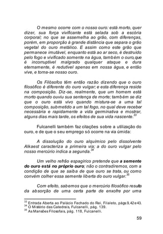 O mesmo ocorre com o nosso ouro: está morto, quer
dizer, sua força vivificante está selada sob a escória
corporal; no que se assemelha ao grão, com diferenças,
porém, em proporção à grande distância que separa o grão
vegetal do ouro metálico. E assim como este grão que
permanece imutável, enquanto está ao ar seco, é destruído
pelo fogo e vivificado somente na água, tamb ém o ouro, que
é incorruptível malgrado qualquer ataque e dura
eternamente, é redutível apenas em nossa água, e então
vive, e torna-se nosso ouro.

        Os Filósofos têm então razão dizendo que o ouro
filosófico é diferente do ouro vulgar; e esta diferença reside
na composição. Diz-se, realmente, que um homem está
morto quando ouviu sua sentença de morte; tamb ém se diz
que o ouro está vivo quando mistura-se a uma tal
composição, sub metido a um tal fogo, no qual deve receber
necessária e rapidamente a vida germinativa e mostrar,
                                                          33
alguns dias mais tarde, os efeitos de sua vida nascente.

       Fulcanelli também faz citações sobre a utilização do
ouro, e de que o seu emprego só ocorre na via úmida:

      A dissolução do ouro alquímico pelo dissolvente
Alkaest caracteriza a primeira via; a do ouro vulgar pelo
                                34
nosso mercúrio indica a segunda.

      Um velho refrão espagírico pretende que a semente
do ouro está no próprio ouro; não o contradiremos, com a
condição de que se saib a de que ouro se trata, ou como
                                                   35
convém colher essa semente lib erta do ouro vulgar.

     Com efeito, sab emos que o mercúrio filosófico resulta
da ab sorção de uma certa parte de enxofre por uma

33
     Entrada Aberta ao Palácio Fechado do Rei, Filaleto, págs. 9, 42 e 43.
34
     O Mistério das Catedrais, Fulcanelli, pág. 139.
35
     As Mansões Filosofais, pág. 118, Fulcanelli.

                                                                      59
 
