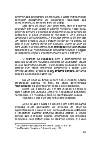 determinada quantidade de mercúrio; é então indispensável
conhecer exatamente as proporções recíprocas dos
componentes, se se opera pela via antiga.
        Mas deve-se notar, por outro lado, que é possível
sub stituir por ouro vulgar o enxofre metálico; neste caso,
podendo sempre o excesso de dissolvente ser separado por
destilação, o peso encontra-se remetido a uma simples
apreciação de consistência. A b alança, como se vê, constitui
um índice precioso para a determinação da via antiga, da
qual o ouro parece dever ser excluído. Ouvimos falar do
ouro vulgar que não sofreu nem exaltação nem transfusão,
operações que, modificando as suas propriedades a as suas
                                                           36
características físicas, o tornam próprio para o trab alho.

       O segredo da exaltação, sem o conhecimento do
qual não se ob tém resultado, consiste em aumentar – de um
só jato ou gradativamente – a cor normal do ouro puro pelo
enxofre dum metal imperfeito, geralmente o cob re. Este
fornece ao metal precioso o seu próprio sangue, por uma
                               37
espécie de transfusão química.

      Na via seca ou breve, o ouro não é utilizado, sendo
empregado apenas no final, na etapa denominada
fermentação, da qual trataremos no devido momento.
      Nesta via, a nosso ver, o metal utilizado é o ferro, o
qual é citado por Jacques Bergier e, segundo os princípios
herméticos, é o metal que mais se identifica com o ouro.
      Vejamos o que diz Fulcanelli a este respeito:

      Sab e-se que a prata e o chumb o têm entre eles uma
simpatia muito acentuada; os minerais de chumb o
argentífero b em o provam. Ora, como a afinidade estabelece
a identidade química profunda desses corpos, é lógico
pensar que o mesmo espírito, empregado nas mesmas
condições, nele determinará os mesmos efeitos. É o que

36
     O Mistério das Catedrais, Fulcanelli, págs. 133 e 134.
37
     As Mansões Filosofais, Fulcanelli, pág. 126.

                                                              60
 