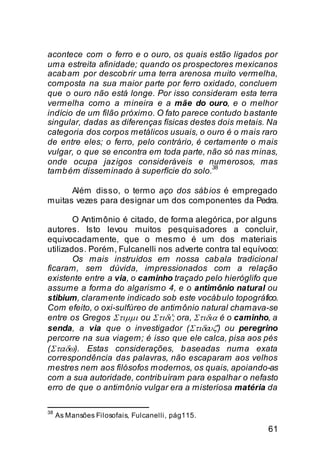 acontece com o ferro e o ouro, os quais estão ligados por
uma estreita afinidade; quando os prospectores mexicanos
acab am por descob rir uma terra arenosa muito vermelha,
composta na sua maior parte por ferro oxidado, concluem
que o ouro não está longe. Por isso consideram esta terra
vermelha como a mineira e a mãe do ouro, e o melhor
indício de um filão próximo. O fato parece contudo b astante
singular, dadas as diferenças físicas destes dois metais. Na
categoria dos corpos metálicos usuais, o ouro é o mais raro
de entre eles; o ferro, pelo contrário, é certamente o mais
vulgar, o que se encontra em toda parte, não só nas minas,
onde ocupa jazigos consideráveis e numerosos, mas
                                            38
tamb ém disseminado à superfície do solo.

      Além disso, o termo aço dos sáb ios é empregado
muitas vezes para designar um dos componentes da Pedra.

        O Antimônio é citado, de forma alegórica, por alguns
autores. Isto levou muitos pesquisadores a concluir,
equivocadamente, que o mesmo é um dos materiais
utilizados. Porém, Fulcanelli nos adverte contra tal equívoco:
        Os mais instruídos em nossa cab ala tradicional
ficaram, sem dúvida, impressionados com a relação
existente entre a via, o caminho traçado pelo hieróglifo que
assume a forma do algarismo 4, e o antimônio natural ou
stibium, claramente indicado sob este vocáb ulo topográfico.
Com efeito, o oxi-sulfúreo de antimônio natural chamava-se
entre os Gregos Στιµµι ou Στιδι’; ora, Στιδια é o caminho, a
senda, a via que o investigador (Στιδευζ’) ou peregrino
percorre na sua viagem; é isso que ele calca, pisa aos pés
(Στειδω). Estas considerações, b aseadas numa exata
correspondência das palavras, não escaparam aos velhos
mestres nem aos filósofos modernos, os quais, apoiando-as
com a sua autoridade, contrib uíram para espalhar o nefasto
erro de que o antimônio vulgar era a misteriosa matéria da

38
     As Mansões Filosofais, Fulcanelli, pág115.

                                                           61
 