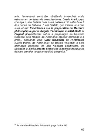 arte, lamentável confusão, ob stáculo invencível onde
esb arraram centenas de pesquisadores. Desde Artéfios, que
começa o seu tratado com estas palavras: “O antimônio é
das partes de Saturno...”, até Filaleto, que intitula uma das
suas ob ras: Expériences sur la préparation du Mercure
philosophique par la Régule d’Antimoine martial étoilé et
l’argent (Experiências sob re a preparação do Mercúrio
filosófico pelo Régulo do Antimônio marcial estrelado e a
prata), passando pelo Char triomphal de l’Antimoine
(Carro triunfal do Antimônio) de Basílio Valentim, e pela
afirmação perigosa, no seu hipócrita positivismo, de
Batsdorff, é simplesmente prodigioso o número dos que se
                                              39
deixam prender nessa armadilha grosseira.




39
     As Mansões Filosofais, Fulcanelli, págs. 242 e 245.

                                                           62
 