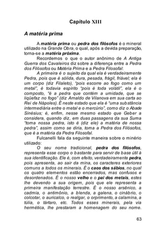 Capítulo XIII

A matéria prima
        A matéria prima ou pedra dos filósofos é o mineral
utilizado na Grande Ob ra, o qual, após a devida preparação,
torna-se a matéria próxima.
        Recordemos o que o autor anônimo de A Antiga
Guerra dos Cavaleiros diz sobre a diferença entre a Pedra
dos Filósofos ou Matéria Prima e a Pedra Filosofal:
        A primeira é o sujeito da qual ela é verdadeiramente
Pedra, pois que é sólida, dura, pesada, frágil, friável; ela é
um corpo (diz Filaleto), “pois escorre ao fogo como um
metal”, é todavia espírito “pois é toda volátil”, ela é o
composto, “é a pedra que contém a umidade, que se
liqüefaz no fogo” (diz Arnaldo de Vilanova em sua carta ao
Rei de Nápoles). É neste estado que ela é “uma sub stância
intermediária entre o metal e o mercúrio”, como diz o Abade
Sinésius; é, enfim, nesse mesmo estado que Geb er a
considera, quando diz, em duas passagens da sua Suma
“toma nossa pedra, isto é (diz ele) a matéria de nossa
pedra”, assim como se diria, toma a Pedra dos Filósofos,
que é a matéria da Pedra Filosofal.
        Fulcanelli fala da seguinte maneira sobre o minério
utilizado:
        O seu nome tradicional, pedra dos filósofos,
representa esse corpo o b astante para servir de b ase útil à
sua identificação. Ele é, com efeito, verdadeiramente pedra,
pois apresenta, ao sair da mina, os caracteres exteriores
comuns a todos os minerais. É o caos dos sábios, no qual
os quatro elementos estão encerrados, mas confusos e
desordenados. É o nosso velho e o pai dos metais, estes
lhe devendo a sua origem, pois que ele representa a
primeira manifestação terrestre. É o nosso arsênico, a
cadmia, o antimônio, a b lenda, a galena, o cináb rio, o
colcotar, o auricalco, o realgar, o orprimento, a calamina, a
túlia, o tártaro, etc. Todos esses minerais, pela via
hermética, lhe prestaram a homenagem do seu nome.

                                                           63
 