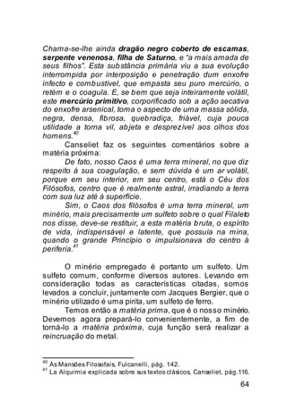 Chama-se-lhe ainda dragão negro coberto de escamas,
serpente venenosa, filha de Saturno, e “a mais amada de
seus filhos”. Esta sub stância primária viu a sua evolução
interrompida por interposição e penetração dum enxofre
infecto e comb ustível, que empasta seu puro mercúrio, o
retém e o coagula. E, se b em que seja inteiramente volátil,
este mercúrio primitivo, corporificado sob a ação secativa
do enxofre arsenical, toma o aspecto de uma massa sólida,
negra, densa, fib rosa, queb radiça, friável, cuja pouca
utilidade a torna vil, ab jeta e desprezível aos olhos dos
          40
homens.
       Canseliet faz os seguintes comentários sobre a
matéria próxima:
       De fato, nosso Caos é uma terra mineral, no que diz
respeito à sua coagulação, e sem dúvida é um ar volátil,
porque em seu interior, em seu centro, está o Céu dos
Filósofos, centro que é realmente astral, irradiando a terra
com sua luz até à superfície.
       Sim, o Caos dos filósofos é uma terra mineral, um
minério, mais precisamente um sulfeto sob re o qual Filaleto
nos disse, deve-se restituir, a esta matéria b ruta, o espírito
de vida, indispensável e latente, que possuía na mina,
quando o grande Princípio o impulsionava do centro à
          41
periferia.

       O minério empregado é portanto um sulfeto. Um
sulfeto comum, conforme diversos autores. Levando em
consideração todas as características citadas, somos
levados a concluir, juntamente com Jacques Bergier, que o
minério utilizado é uma pirita, um sulfeto de ferro.
       Temos então a matéria prima, que é o nosso minério.
Devemos agora prepará-lo convenientemente, a fim de
torná-lo a matéria próxima, cuja função será realizar a
reincruação do metal.


40
     As Mansões Filosofais, Fulcanelli, pág. 142.
41
     La Alquimia explicada sobre sus textos clásicos, Canseliet, pág.116.

                                                                      64
 