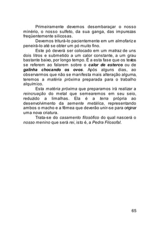 Primeiramente devemos desembaraçar o nosso
minério, o nosso sulfeto, da sua ganga, das impurezas
freqüentemente silicosas.
       Devemos triturá-lo pacientemente em um almofariz e
peneirá-lo até se obter um pó muito fino.
       Este pó deverá ser colocado em um matraz de uns
dois litros e submetido a um calor constante, a um grau
bastante baixo, por longo tempo. É a esta fase que os textos
se referem ao falarem sobre o calor de esterco ou de
galinha chocando os ovos. Após alguns dias, ao
observarmos que não se manifesta mais alteração alguma,
teremos a matéria próxima preparada para o trabalho
alquímico.
       Esta matéria próxima que preparamos irá realizar a
reincruação do metal que semearemos em seu seio,
reduzido a limalhas. Ela é a terra própria ao
desenvolvimento da semente metálica, representando
ambos o macho e a fêmea que deverão unir-se para originar
uma nova criatura.
       Trata-se do casamento filosófico do qual nascerá o
nosso menino que será rei, isto é, a Pedra Filosofal.




                                                         65
 