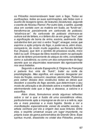 os Filósofos recomendavam lavar com o fogo. Todas as
purificações, todas as suas sub limações, são feitas com o
auxílio de lavagens ígnes, de laveures (lavaduras), segundo
o escrito de Nicolau Flamel. Por outro lado, o salitre, quando
atua em contato com as matéria em fusão, ao “fundir-se”,
transforma-se parcialmente em carb onato de potássio;
“alcaliniza-se”. Ao carb onato de potássio chamava-se
outrora sal de tártaro, e o tártaro diz-se em grego “trux”, com
a significação de borra de vinho, escória, sedimento. Este
sub stantivo tem por raiz o verb o “trugô”, enxugar, secar, que
exprime a ação própria do fogo, e poder-se-ia, além disso,
compará-lo, de modo muito sugestivo, ao francês familiar
truc (truque), que tem o sentido de processo oculto, meio
háb il ou sutil. O truque da Obra residiria assim na aplicação
do sal de tártaro proveniente do ataque do nitro, considerado
como a sub stância, ou como um dos componentes do fogo
secreto que os alquimistas reservaram tão rigorosamente
nos seus tratados.
        Segundo o ab ade Espagnolle (L’Origine du Français)
a palavra truc viria de “trukô”, b ater ou sorte de
prestidigitação. Mas significa, em especial, desgastar por
meio da fricção, consumir, causticar, atormentar. Podemos
pois extrair desses dois vocáb ulos todas as idéias que
decidem a escolha do fogo secreto, que determinam o seu
modo de utilização e de atividade sob re a matéria filosofal. É
atormentando esta que o fogo a desseca, a calcina e a
escorifica.
        Além disso, formulemos ainda algumas reflexões
sob re o sal a que a fusão dá uma consistência vítrea,
particularmente apta a impregnar-se de cor e a retê-la, seja
ela a mais preciosa e a mais fugidia. Sendo a cor a
manifestação especialmente visível do enxofre secreto, o
artista conhece por ela a origem das suas tinturas. Entre
elas, o espírito universal ocupa um lugar importante, na
própria b ase da gama policromática da Grande Ob ra. Esse
spiritus mundi, dissolvido no cristal dos Filósofos, produz


                                                            67
 