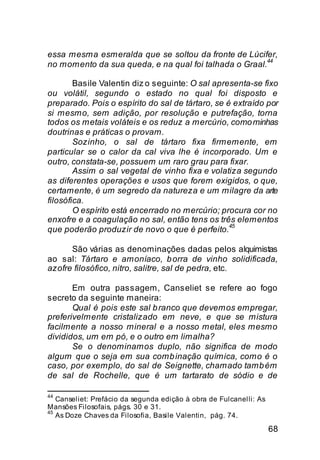 essa mesma esmeralda que se soltou da fronte de Lúcifer,
                                                       44
no momento da sua queda, e na qual foi talhada o Graal.

        Basile Valentin diz o seguinte: O sal apresenta-se fixo
ou volátil, segundo o estado no qual foi disposto e
preparado. Pois o espírito do sal de tártaro, se é extraído por
si mesmo, sem adição, por resolução e putrefação, torna
todos os metais voláteis e os reduz a mercúrio, como minhas
doutrinas e práticas o provam.
        Sozinho, o sal de tártaro fixa firmemente, em
particular se o calor da cal viva lhe é incorporado. Um e
outro, constata-se, possuem um raro grau para fixar.
        Assim o sal vegetal de vinho fixa e volatiza segundo
as diferentes operações e usos que forem exigidos, o que,
certamente, é um segredo da natureza e um milagre da arte
filosófica.
        O espírito está encerrado no mercúrio; procura cor no
enxofre e a coagulação no sal, então tens os três elementos
                                                  45
que poderão produzir de novo o que é perfeito.

      São várias as denominações dadas pelos alquimistas
ao sal: Tártaro e amoníaco, b orra de vinho solidificada,
azofre filosófico, nitro, salitre, sal de pedra, etc.

       Em outra passagem, Canseliet se refere ao fogo
secreto da seguinte maneira:
       Qual é pois este sal b ranco que devemos empregar,
preferivelmente cristalizado em neve, e que se mistura
facilmente a nosso mineral e a nosso metal, eles mesmo
divididos, um em pó, e o outro em limalha?
       Se o denominamos duplo, não significa de modo
algum que o seja em sua comb inação química, como é o
caso, por exemplo, do sal de Seignette, chamado tamb ém
de sal de Rochelle, que é um tartarato de sódio e de

44
   Canseliet: Prefácio da segunda edição à obra de Fulcanelli: As
Mansões Filosofais, págs. 30 e 31.
45
   As Doze Chaves da Filosofia, Basile Valentin, pág. 74.

                                                                    68
 