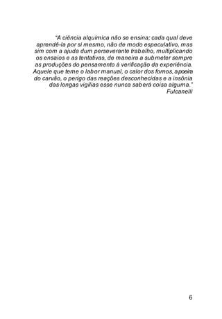 “A ciência alquímica não se ensina; cada qual deve
 aprendê-la por si mesmo, não de modo especulativo, mas
sim com a ajuda dum perseverante trab alho, multiplicando
 os ensaios e as tentativas, de maneira a sub meter sempre
as produções do pensamento à verificação da experiência.
Aquele que teme o lab or manual, o calor dos fornos, a poeira
do carvão, o perigo das reações desconhecidas e a insônia
      das longas vigílias esse nunca sab erá coisa alguma.”
                                                  Fulcanelli




                                                           6
 