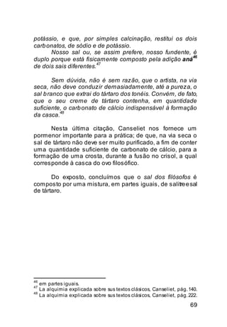 potássio, e que, por simples calcinação, restitui os dois
carb onatos, de sódio e de potássio.
      Nosso sal ou, se assim prefere, nosso fundente, é
                                                       46
duplo porque está fisicamente composto pela adição aná
                        47
de dois sais diferentes.

        Sem dúvida, não é sem razão, que o artista, na via
seca, não deve conduzir demasiadamente, até a pureza, o
sal b ranco que extrai do tártaro dos tonéis. Convém, de fato,
que o seu creme de tártaro contenha, em quantidade
suficiente, o carb onato de cálcio indispensável à formação
          48
da casca.

      Nesta última citação, Canseliet nos fornece um
pormenor importante para a prática; de que, na via seca o
sal de tártaro não deve ser muito purificado, a fim de conter
uma quantidade suficiente de carbonato de cálcio, para a
formação de uma crosta, durante a fusão no crisol, a qual
corresponde à casca do ovo filosófico.

       Do exposto, concluímos que o sal dos filósofos é
composto por uma mistura, em partes iguais, de salitre e sal
de tártaro.




46
     em partes iguais.
47
     La alquimia explicada sobre sus textos clásicos, Canseliet, pág. 140.
48
     La alquimia explicada sobre sus textos clásicos, Canseliet, pág. 222.

                                                                      69
 