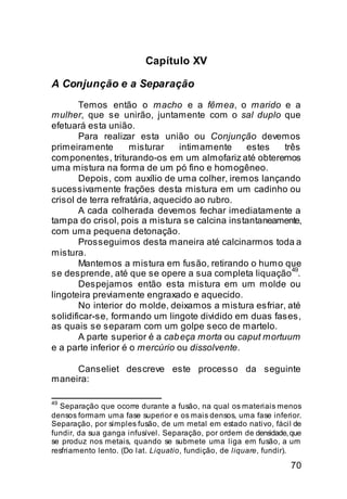 Capítulo XV

A Conjunção e a Separação
        Temos então o macho e a fêmea, o marido e a
mulher, que se unirão, juntamente com o sal duplo que
efetuará esta união.
        Para realizar esta união ou Conjunção devemos
primeiramente        misturar    intimamente    estes    três
componentes, triturando-os em um almofariz até obteremos
uma mistura na forma de um pó fino e homogêneo.
        Depois, com auxílio de uma colher, iremos lançando
sucessivamente frações desta mistura em um cadinho ou
crisol de terra refratária, aquecido ao rubro.
        A cada colherada devemos fechar imediatamente a
tampa do crisol, pois a mistura se calcina instantaneamente,
com uma pequena detonação.
        Prosseguimos desta maneira até calcinarmos toda a
mistura.
        Mantemos a mistura em fusão, retirando o humo que
                                                           49
se desprende, até que se opere a sua completa liquação .
        Despejamos então esta mistura em um molde ou
lingoteira previamente engraxado e aquecido.
        No interior do molde, deixamos a mistura esfriar, até
solidificar-se, formando um lingote dividido em duas fases,
as quais se separam com um golpe seco de martelo.
        A parte superior é a cab eça morta ou caput mortuum
e a parte inferior é o mercúrio ou dissolvente.

     Canseliet descreve este processo da seguinte
maneira:

49
   Separação que ocorre durante a fusão, na qual os materiais menos
densos formam uma fase superior e os mais densos, uma fase inferior.
Separação, por simples fusão, de um metal em estado nativo, fácil de
fundir, da sua ganga infusível. Separação, por ordem de densidade, que
se produz nos metais, quando se submete uma liga em fusão, a um
resfriamento lento. (Do lat. Liquatio, fundição, de liquare, fundir).
                                                                   70
 