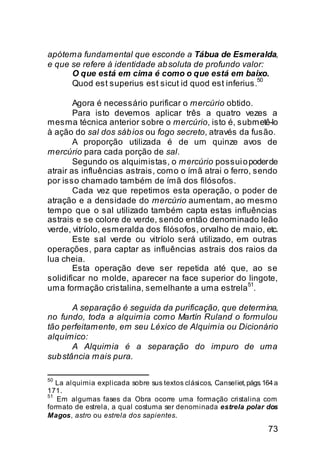 apótema fundamental que esconde a Tábua de Esmeralda,
e que se refere à identidade ab soluta de profundo valor:
      O que está em cima é como o que está em baixo.
                                                       50
      Quod est superius est sicut id quod est inferius.

        Agora é necessário purificar o mercúrio obtido.
        Para isto devemos aplicar três a quatro vezes a
mesma técnica anterior sobre o mercúrio, isto é, submetê-lo
à ação do sal dos sáb ios ou fogo secreto, através da fusão.
        A proporção utilizada é de um quinze avos de
mercúrio para cada porção de sal.
        Segundo os alquimistas, o mercúrio possui o poder de
atrair as influências astrais, como o ímã atrai o ferro, sendo
por isso chamado também de ímã dos filósofos.
        Cada vez que repetimos esta operação, o poder de
atração e a densidade do mercúrio aumentam, ao mesmo
tempo que o sal utilizado também capta estas influências
astrais e se colore de verde, sendo então denominado leão
verde, vitríolo, esmeralda dos filósofos, orvalho de maio, etc.
        Este sal verde ou vitríolo será utilizado, em outras
operações, para captar as influências astrais dos raios da
lua cheia.
        Esta operação deve ser repetida até que, ao se
solidificar no molde, aparecer na face superior do lingote,
                                                       51
uma formação cristalina, semelhante a uma estrela .

       A separação é seguida da purificação, que determina,
no fundo, toda a alquimia como Martín Ruland o formulou
tão perfeitamente, em seu Léxico de Alquimia ou Dicionário
alquímico:
       A Alquimia é a separação do impuro de uma
sub stância mais pura.

50
   La alquimia explicada sobre sus textos clásicos, Canseliet, págs. 164 a
171.
51
   Em algumas fases da Obra ocorre uma formação cristalina com
formato de estrela, a qual costuma ser denominada estrela polar dos
Magos, astro ou estrela dos sapientes.
                                                                      73
 