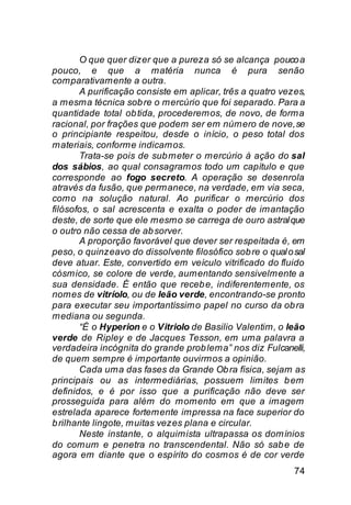 O que quer dizer que a pureza só se alcança pouco a
pouco, e que a matéria nunca é pura senão
comparativamente a outra.
       A purificação consiste em aplicar, três a quatro vezes,
a mesma técnica sob re o mercúrio que foi separado. Para a
quantidade total ob tida, procederemos, de novo, de forma
racional, por frações que podem ser em número de nove, se
o principiante respeitou, desde o início, o peso total dos
materiais, conforme indicamos.
       Trata-se pois de sub meter o mercúrio à ação do sal
dos sábios, ao qual consagramos todo um capítulo e que
corresponde ao fogo secreto. A operação se desenrola
através da fusão, que permanece, na verdade, em via seca,
como na solução natural. Ao purificar o mercúrio dos
filósofos, o sal acrescenta e exalta o poder de imantação
deste, de sorte que ele mesmo se carrega de ouro astral que
o outro não cessa de ab sorver.
       A proporção favorável que dever ser respeitada é, em
peso, o quinzeavo do dissolvente filosófico sob re o qual o sal
deve atuar. Este, convertido em veículo vitrificado do fluido
cósmico, se colore de verde, aumentando sensivelmente a
sua densidade. É então que receb e, indiferentemente, os
nomes de vitríolo, ou de leão verde, encontrando-se pronto
para executar seu importantíssimo papel no curso da ob ra
mediana ou segunda.
       “É o Hyperion e o Vitriolo de Basilio Valentim, o leão
verde de Ripley e de Jacques Tesson, em uma palavra a
verdadeira incógnita do grande prob lema” nos diz Fulcanelli,
de quem sempre é importante ouvirmos a opinião.
       Cada uma das fases da Grande Ob ra física, sejam as
principais ou as intermediárias, possuem limites b em
definidos, e é por isso que a purificação não deve ser
prosseguida para além do momento em que a imagem
estrelada aparece fortemente impressa na face superior do
b rilhante lingote, muitas vezes plana e circular.
       Neste instante, o alquimista ultrapassa os domínios
do comum e penetra no transcendental. Não só sab e de
agora em diante que o espírito do cosmos é de cor verde
                                                            74
 