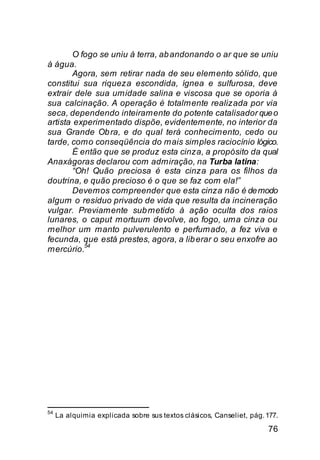 O fogo se uniu à terra, ab andonando o ar que se uniu
à água.
        Agora, sem retirar nada de seu elemento sólido, que
constitui sua riqueza escondida, ígnea e sulfurosa, deve
extrair dele sua umidade salina e viscosa que se oporia à
sua calcinação. A operação é totalmente realizada por via
seca, dependendo inteiramente do potente catalisador que o
artista experimentado dispõe, evidentemente, no interior da
sua Grande Ob ra, e do qual terá conhecimento, cedo ou
tarde, como conseqüência do mais simples raciocínio lógico.
        É então que se produz esta cinza, a propósito da qual
Anaxágoras declarou com admiração, na Turba latina:
        “Oh! Quão preciosa é esta cinza para os filhos da
doutrina, e quão precioso é o que se faz com ela!”
        Devemos compreender que esta cinza não é de modo
algum o resíduo privado de vida que resulta da incineração
vulgar. Previamente sub metido à ação oculta dos raios
lunares, o caput mortuum devolve, ao fogo, uma cinza ou
melhor um manto pulverulento e perfumado, a fez viva e
fecunda, que está prestes, agora, a lib erar o seu enxofre ao
           54
mercúrio.




54
     La alquimia explicada sobre sus textos clásicos, Canseliet, pág. 177.

                                                                      76
 