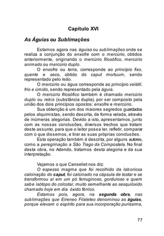 Capítulo XVI

As Águias ou Sublimações
        Estamos agora nas águias ou sub limações onde se
realiza a conjunção do enxofre com o mercúrio, obtidos
anteriormente, originando o mercúrio filosófico, mercúrio
animado ou mercúrio duplo.
        O enxofre ou terra, corresponde ao princípio fixo,
quente e seco, obtido do caput mortuum, sendo
representado pelo leão.
        O mercúrio ou água corresponde ao princípio volátil,
frio e úmido, sendo representado pela águia.
        O mercúrio filosófico também é chamado mercúrio
duplo ou reb is (substância dupla), por ser composto pela
união dos dois princípios opostos: enxofre e mercúrio.
        Sua obtenção é um dos maiores segredos guardados
pelos alquimistas, sendo descrita, de forma velada, através
de inúmeras alegorias. Devido a isto, apresentamos, junto
com as nossas conclusões, diversos trechos que tratam
deste assunto, para que o leitor possa ler, refletir, comparar
com o que dissemos, e tirar as suas próprias conclusões.
        Esta operação também é descrita, por alguns autores,
como a peregrinação a São Tiago da Compostela. No final
desta obra, no Adendo, tratamos desta alegoria e da sua
interpretação.

       Vejamos o que Canseliet nos diz:
       O espesso magma que foi recolhido da lab oriosa
calcinação do caput, foi calcinado na cápsula de tostar e se
transformou aí em um pó ferruginoso, gorduroso e quem
sab e isótopo do colcotar, muito semelhante ao sesquióxido
chamado hoje em dia óxido férrico.
       Estamos pois, agora, na segunda obra, nas
sub limações que Eireneo Filaleteo denominou as águias,
porque elevam o espírito para sua incorporação puríssima,


                                                           77
 