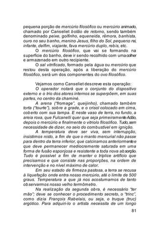 pequena porção de mercúrio filosófico ou mercúrio animado,
chamado por Canseliet b otão de retorno, sendo também
denominado peixe, golfinho, equeneida, rêmora, b anhista,
ouro no seu b anho, menino Jesus, filho do Sol, pequeno rei,
infante, delfim, viajante, fava mercúrio duplo, reb is, etc.
        O mercúrio filosófico, que vai se formando na
superfície do banho, deve ir sendo recolhido com uma colher
e armazenado em outro recipiente.
        O sal vitrificado, formado pela água ou mercúrio que
restou desta operação, após a liberação do mercúrio
filosófico, será um dos componentes do ovo filosófico.

        Vejamos como Canseliet descreve esta operação:
        O operador notará que o conjunto do dispositivo
externo e o trio dos atores internos se superpõem, em suas
partes, no centro da chaminé.
        A arena (“fromage”, queijinho), chamado tamb ém
torta (“tourte”), sob re a grade, e o crisol colocado em cima,
cob erto com sua tampa. E neste vaso de terra, no fundo, a
areia roxa, que Fulcanelli quer que seja primeiramente Adão,
depois o mercúrio e finalmente o vitriolo filosófico. Tudo, sem
necessidade de dizer, no seio do comb ustível em ignição.
        A temperatura deve ser viva, sem interrupção,
insistimos nisto, a fim de que o manto mercurial não passe
para dentro da terra inferior, que calcinamos anteriormente e
que deve permanecer mediocremente saturada em uma
forma de fusão esponjosa e resistente a toda nova ab sorção.
Tudo é possível a fim de manter o tríplice artifício que
precisamos e que consiste nas proporções, na ordem de
intervenção e no nível máximo de calor.
        Em seu estado de firmeza pastosa, a terra se recusa
à liquefação onde entra nosso mercúrio, até o limite de 500
graus. Temperatura a que já nos acostumamos de tanto
ob servarmos nosso velho termômetro.
        Na realização da segunda ob ra, é necessário “ter
mão”; deve se conhecer o procedimento secreto, o “trinc”,
como dizia François Rab elais, ou seja, o truque (truc)
argótico. Para adquiri-lo o artista necessita de um longo
                                                            81
 