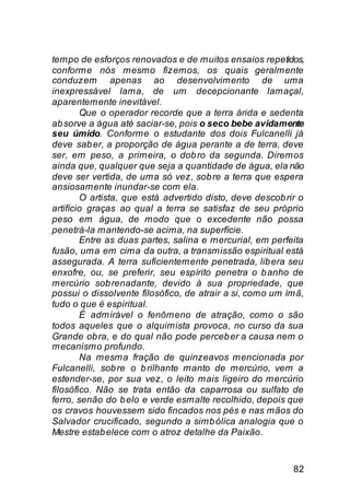 tempo de esforços renovados e de muitos ensaios repetidos,
conforme nós mesmo fizemos, os quais geralmente
conduzem apenas ao desenvolvimento de uma
inexpressável lama, de um decepcionante lamaçal,
aparentemente inevitável.
        Que o operador recorde que a terra árida e sedenta
ab sorve a água até saciar-se, pois o seco bebe avidamente
seu úmido. Conforme o estudante dos dois Fulcanelli já
deve sab er, a proporção de água perante a de terra, deve
ser, em peso, a primeira, o dob ro da segunda. Diremos
ainda que, qualquer que seja a quantidade de água, ela não
deve ser vertida, de uma só vez, sob re a terra que espera
ansiosamente inundar-se com ela.
        O artista, que está advertido disto, deve descob rir o
artifício graças ao qual a terra se satisfaz de seu próprio
peso em água, de modo que o excedente não possa
penetrá-la mantendo-se acima, na superfície.
        Entre as duas partes, salina e mercurial, em perfeita
fusão, uma em cima da outra, a transmissão espiritual está
assegurada. A terra suficientemente penetrada, lib era seu
enxofre, ou, se preferir, seu espírito penetra o b anho de
mercúrio sob renadante, devido à sua propriedade, que
possui o dissolvente filosófico, de atrair a si, como um ímã,
tudo o que é espiritual.
        É admirável o fenômeno de atração, como o são
todos aqueles que o alquimista provoca, no curso da sua
Grande ob ra, e do qual não pode perceb er a causa nem o
mecanismo profundo.
        Na mesma fração de quinzeavos mencionada por
Fulcanelli, sob re o b rilhante manto de mercúrio, vem a
estender-se, por sua vez, o leito mais ligeiro do mercúrio
filosófico. Não se trata então da caparrosa ou sulfato de
ferro, senão do b elo e verde esmalte recolhido, depois que
os cravos houvessem sido fincados nos pés e nas mãos do
Salvador crucificado, segundo a simb ólica analogia que o
Mestre estab elece com o atroz detalhe da Paixão.


                                                           82
 