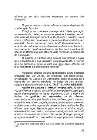 ob teve já um dos maiores segredos ou arcano dos
Filósofos.”

        O que acab amos de ler afirma a preponderância da
sub limação filosofal.
        É lógico, com certeza, que o produto desta operação
transcendente, deve permanecer aderido à vasilha, sendo
esta uma ob servação supérflua. Qual seria o ob jetivo, b em
como o interesse, de uma tal experiência físico-química, se o
resultado fosse perder-se para fora? Ordinariamente, o
aparato de sub limar – o sub limatório – deve estar fechado,
forçosamente, na ob ra do filósofo, ele tamb ém estará, onde
são as matérias que constituem, elas mesmas, o recipiente
de execução.
        O espírito e a tintura não podem ab andonar o lugar
que escolheram e que hab itam sucessivamente, a menos
que se apresente outro veículo que seja mais idôneo, na
                                         61
total lib erdade da inteligência mineral.

       Fulcanelli aborda alguns pormenores desta operação,
efetuada por via úmida, ao examinar um baixo-relevo,
encontrado no Castelo de Dampierre, onde encontra-se a
figura de um delfim, enrolado no braço de uma âncora,
seguida da epígrafe latina: .SIC. TRISTIS. AVRA. RESEDIT.
       Assim se amaina a terrível tempestade. Já várias
vezes tivemos ocasião de sub linhar o importante papel que o
peixe desempenha no teatro alquímico. Com o nome de
delfim, de golfinho, de equeneida ou de rêmora,
caracteriza o princípio úmido e frio da Ob ra, que é o nosso
mercúrio, o qual se coagula pouco a pouco ao contato e sob
o efeito do enxofre, agente de dessecação e de fixação. Este
último está aqui figurado pela âncora marinha, órgão
estab ilizador dos navios, aos quais assegura um ponto de
apoio e resistência ao esforço das ondas. A longa operação
que permite realizar o empastamento progressivo e a fixação

61
  La alquimia explicada sobre sus textos clásicos, Canseliet, págs. 201 e
202.
                                                                     86
 