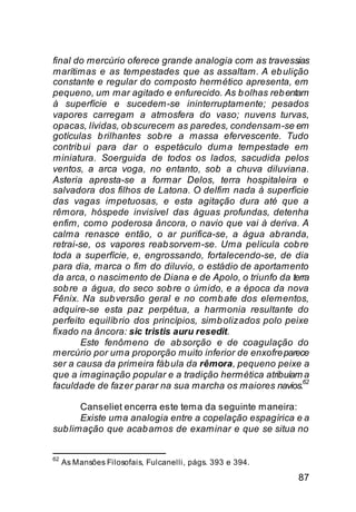 final do mercúrio oferece grande analogia com as travessias
marítimas e as tempestades que as assaltam. A eb ulição
constante e regular do composto hermético apresenta, em
pequeno, um mar agitado e enfurecido. As b olhas reb entam
à superfície e sucedem-se ininterruptamente; pesados
vapores carregam a atmosfera do vaso; nuvens turvas,
opacas, lívidas, ob scurecem as paredes, condensam-se em
gotículas b rilhantes sob re a massa efervescente. Tudo
contrib ui para dar o espetáculo duma tempestade em
miniatura. Soerguida de todos os lados, sacudida pelos
ventos, a arca voga, no entanto, sob a chuva diluviana.
Asteria apresta-se a formar Delos, terra hospitaleira e
salvadora dos filhos de Latona. O delfim nada à superfície
das vagas impetuosas, e esta agitação dura até que a
rêmora, hóspede invisível das águas profundas, detenha
enfim, como poderosa âncora, o navio que vai à deriva. A
calma renasce então, o ar purifica-se, a água ab randa,
retrai-se, os vapores reab sorvem-se. Uma película cob re
toda a superfície, e, engrossando, fortalecendo-se, de dia
para dia, marca o fim do diluvio, o estádio de aportamento
da arca, o nascimento de Diana e de Apolo, o triunfo da terra
sob re a água, do seco sob re o úmido, e a época da nova
Fênix. Na sub versão geral e no comb ate dos elementos,
adquire-se esta paz perpétua, a harmonia resultante do
perfeito equilíb rio dos princípios, simb olizados polo peixe
fixado na âncora: sic tristis auru resedit.
        Este fenômeno de ab sorção e de coagulação do
mercúrio por uma proporção muito inferior de enxofre parece
ser a causa da primeira fáb ula da rêmora, pequeno peixe a
que a imaginação popular e a tradição hermética atribuíam a
                                                            62
faculdade de fazer parar na sua marcha os maiores navios.

       Canseliet encerra este tema da seguinte maneira:
       Existe uma analogia entre a copelação espagírica e a
sub limação que acab amos de examinar e que se situa no


62
     As Mansões Filosofais, Fulcanelli, págs. 393 e 394.

                                                           87
 
