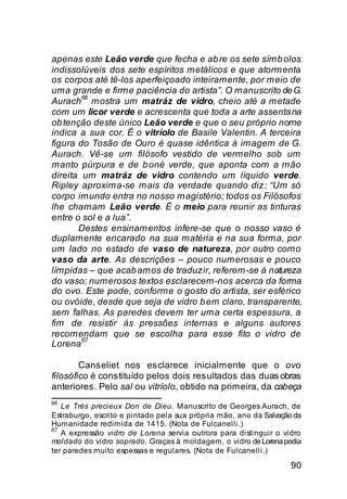 apenas este Leão verde que fecha e ab re os sete símb olos
indissolúveis dos sete espíritos metálicos e que atormenta
os corpos até tê-los aperfeiçoado inteiramente, por meio de
uma grande e firme paciência do artista”. O manuscrito de G.
        66
Aurach mostra um matráz de vidro, cheio até a metade
com um licor verde e acrescenta que toda a arte assenta na
ob tenção deste único Leão verde e que o seu próprio nome
indica a sua cor. É o vitríolo de Basile Valentin. A terceira
figura do Tosão de Ouro é quase idêntica à imagem de G.
Aurach. Vê-se um filósofo vestido de vermelho sob um
manto púrpura e de b oné verde, que aponta com a mão
direita um matráz de vidro contendo um líquido verde.
Ripley aproxima-se mais da verdade quando diz: “Um só
corpo imundo entra no nosso magistério; todos os Filósofos
lhe chamam Leão verde. É o meio para reunir as tinturas
entre o sol e a lua”.
       Destes ensinamentos infere-se que o nosso vaso é
duplamente encarado na sua matéria e na sua forma, por
um lado no estado de vaso de natureza, por outro como
vaso da arte. As descrições – pouco numerosas e pouco
límpidas – que acab amos de traduzir, referem-se à natureza
do vaso; numerosos textos esclarecem-nos acerca da forma
do ovo. Este pode, conforme o gosto do artista, ser esférico
ou ovóide, desde que seja de vidro b em claro, transparente,
sem falhas. As paredes devem ter uma certa espessura, a
fim de resistir às pressões internas e alguns autores
recomendam que se escolha para esse fito o vidro de
        67
Lorena

        Canseliet nos esclarece inicialmente que o ovo
filosófico é constituído pelos dois resultados das duas obras
anteriores. Pelo sal ou vitríolo, obtido na primeira, da cabeça
66
   Le Très precieux Don de Dieu. Manuscrito de Georges Aurach, de
Estraburgo, escrito e pintado pela sua própria mão, ano da Salvação da
Humanidade redimida de 1415. (Nota de Fulcanelli.)
67
   A expressão vidro de Lorena servia outrora para distinguir o vidro
moldado do vidro soprado. Graças à moldagem, o vidro de Lorena podia
ter paredes muito espessas e regulares. (Nota de Fulcanelli.)
                                                                   90
 